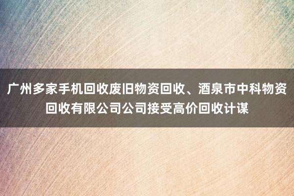 广州多家手机回收废旧物资回收、酒泉市中科物资回收有限公司公司接受高价回收计谋
